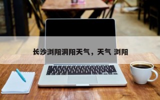 长沙浏阳洞阳天气，天气 浏阳