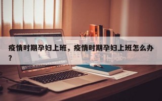 疫情时期孕妇上班，疫情时期孕妇上班怎么办？