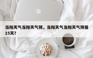 当阳天气当阳天气预，当阳天气当阳天气预报15天？
