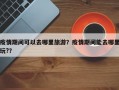 疫情期间可以去哪里旅游？疫情期间能去哪里玩?？