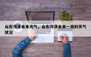山东菏泽未来天气，山东菏泽未来一周的天气状况