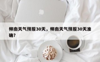 柳南天气预报30天，柳南天气预报30天准确？