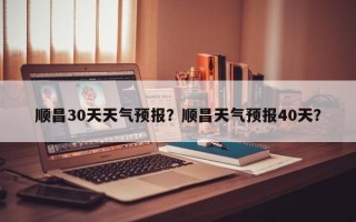 顺昌30天天气预报？顺昌天气预报40天？