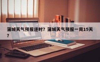 蒲城天气预报逐时？蒲城天气预报一周15天？