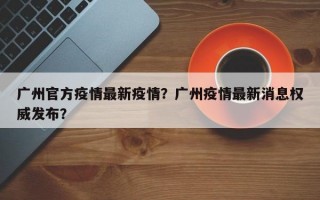 广州官方疫情最新疫情？广州疫情最新消息权威发布？