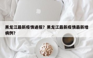 黑龙江最新疫情通报？黑龙江最新疫情最新增病例？