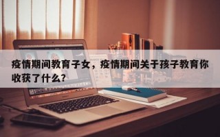 疫情期间教育子女，疫情期间关于孩子教育你收获了什么？