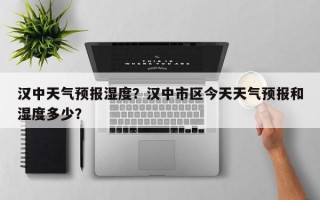 汉中天气预报湿度？汉中市区今天天气预报和湿度多少？