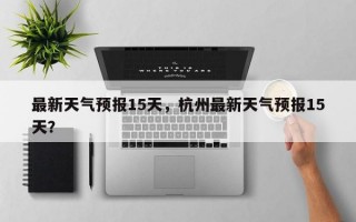 最新天气预报15天，杭州最新天气预报15天？