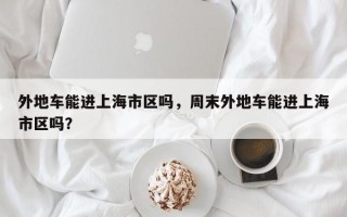 外地车能进上海市区吗，周末外地车能进上海市区吗？