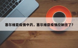 塞尔维亚疫情中药，塞尔维亚疫情控制住了？