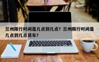 兰州限行时间是几点到几点？兰州限行时间是几点到几点货车？