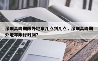 深圳高峰期限外地车几点到几点，深圳高峰期外地车限行时间？