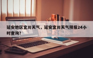 延安地区宜川天气，延安宜川天气预报24小时查询？
