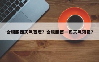 合肥肥西天气百度？合肥肥西一周天气预报？