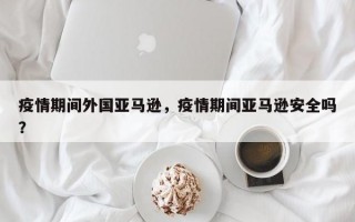 疫情期间外国亚马逊，疫情期间亚马逊安全吗？
