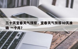 三十天宜春天气预报，宜春天气预报30天准确 一个月？