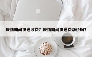 疫情期间快递收费？疫情期间快递费涨价吗？