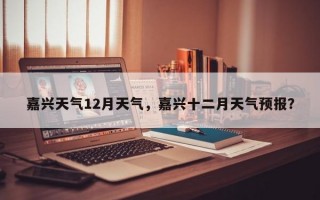嘉兴天气12月天气，嘉兴十二月天气预报？