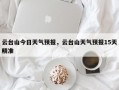 云台山今日天气预报，云台山天气预报15天精准