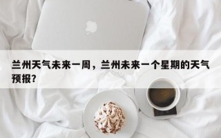 兰州天气未来一周，兰州未来一个星期的天气预报？