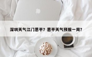 深圳天气江门恩平？恩平天气预报一周？