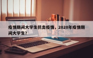 疫情期间大学生抗击疫情，2020年疫情期间大学生？