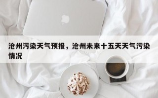 沧州污染天气预报，沧州未来十五天天气污染情况