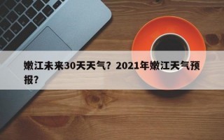 嫩江未来30天天气？2021年嫩江天气预报？
