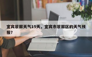 宜宾翠屏天气15天，宜宾市翠屏区的天气预报？