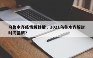 乌鲁木齐疫情解封后，2021乌鲁木齐解封时间最新？