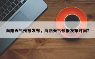 海阳天气预报发布，海阳天气预报发布时间？