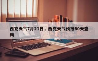 西充天气7月21日，西充天气预报60天查询