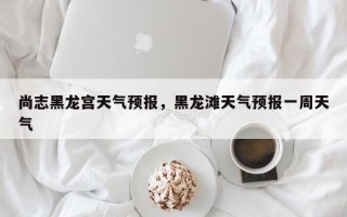 尚志黑龙宫天气预报，黑龙滩天气预报一周天气