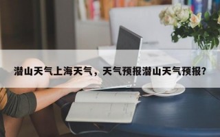 潜山天气上海天气，天气预报潜山天气预报？