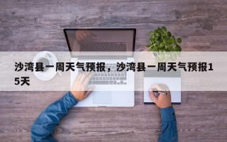 沙湾县一周天气预报，沙湾县一周天气预报15天