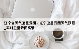 辽宁省天气卫星云图，辽宁卫星云图天气预报_实时卫星云图高清