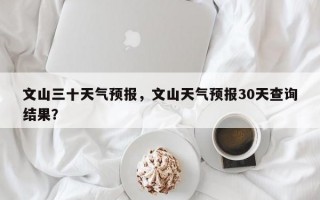 文山三十天气预报，文山天气预报30天查询结果？