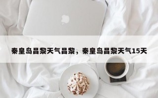 秦皇岛昌黎天气昌黎，秦皇岛昌黎天气15天