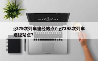 g379次列车途经站点？g7398次列车途经站点？