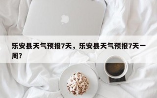 乐安县天气预报7天，乐安县天气预报7天一周？