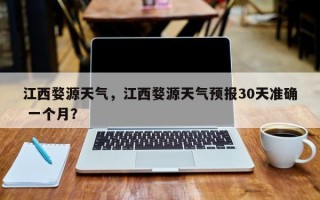 江西婺源天气，江西婺源天气预报30天准确 一个月？