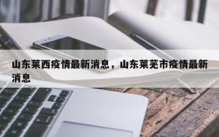 山东莱西疫情最新消息，山东莱芜市疫情最新消息
