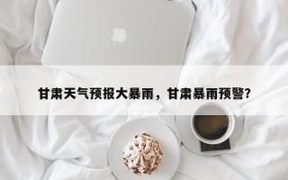甘肃天气预报大暴雨，甘肃暴雨预警？