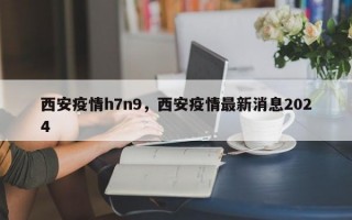 西安疫情h7n9，西安疫情最新消息2024