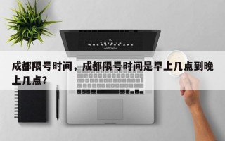 成都限号时间，成都限号时间是早上几点到晚上几点？
