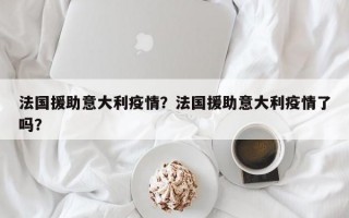 法国援助意大利疫情？法国援助意大利疫情了吗？