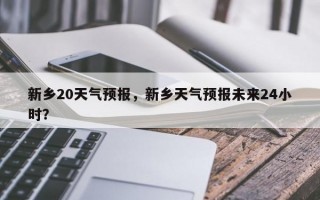 新乡20天气预报，新乡天气预报未来24小时？
