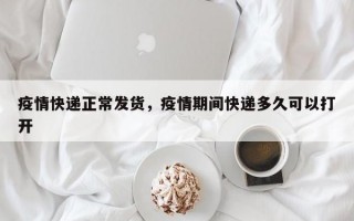 疫情快递正常发货，疫情期间快递多久可以打开