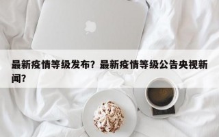 最新疫情等级发布？最新疫情等级公告央视新闻？